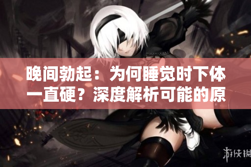 晚間勃起：為何睡覺時下體一直硬？深度解析可能的原因