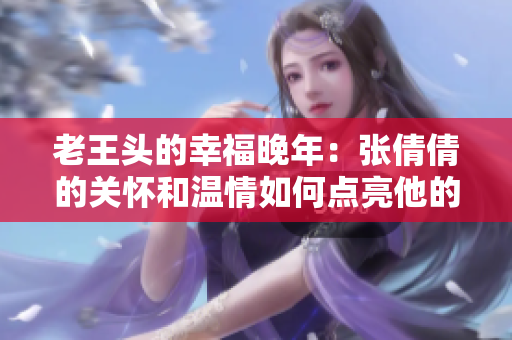 老王頭的幸福晚年：張倩倩的關(guān)懷和溫情如何點亮他的余生