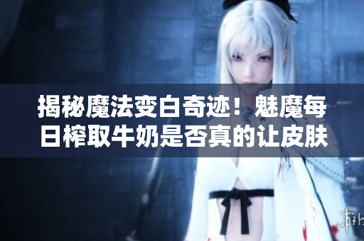 揭秘魔法變白奇跡！魅魔每日榨取牛奶是否真的讓皮膚變白？
