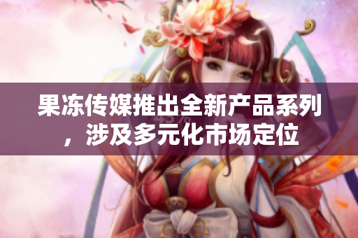 果凍傳媒推出全新產(chǎn)品系列，涉及多元化市場定位