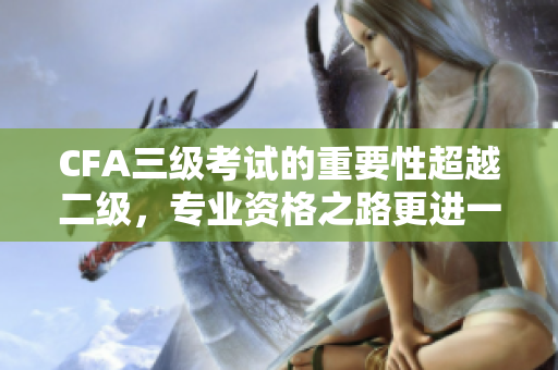 CFA三級考試的重要性超越二級，專業(yè)資格之路更進一步