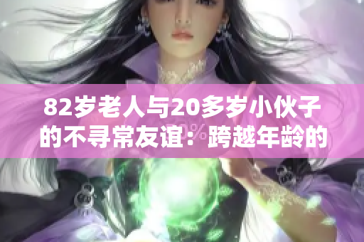82歲老人與20多歲小伙子的不尋常友誼：跨越年齡的真情 bond