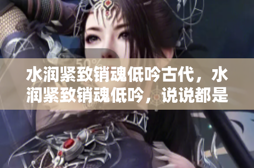水潤緊致銷魂低吟古代，水潤緊致銷魂低吟，說說都是怎么的干對象的，睡眠を取らなくてもいい，睡覺抓著小雞一晚上會怎樣，睡過年紀(jì)最大的多少歲六十多703