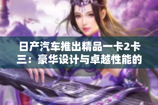 日產(chǎn)汽車推出精品一卡2卡三：豪華設(shè)計(jì)與卓越性能的完美結(jié)合