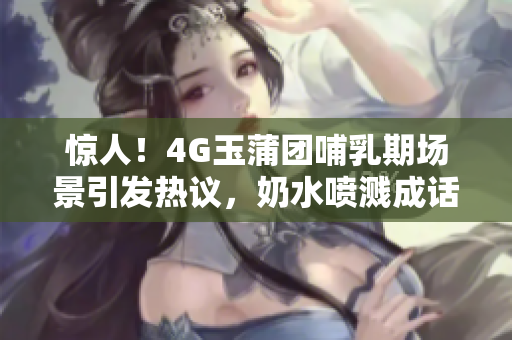 驚人！4G玉蒲團(tuán)哺乳期場景引發(fā)熱議，奶水噴濺成話題