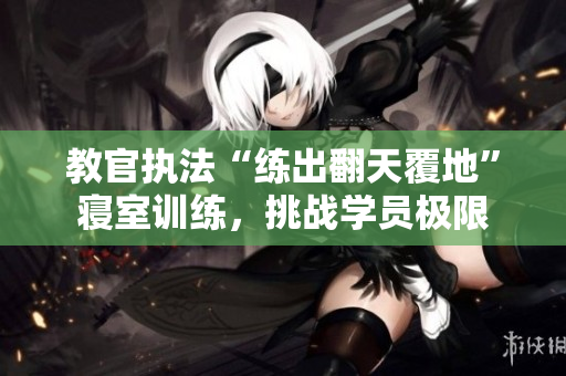 教官執(zhí)法“練出翻天覆地”寢室訓(xùn)練，挑戰(zhàn)學(xué)員極限