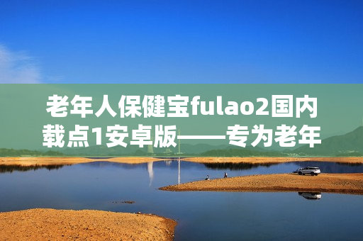 老年人保健寶fulao2國內(nèi)載點(diǎn)1安卓版——專為老年人打造的健康管理新利器