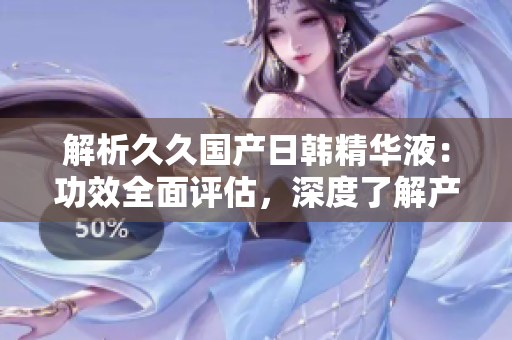 解析久久國產(chǎn)日韓精華液：功效全面評估，深度了解產(chǎn)品價值與效果