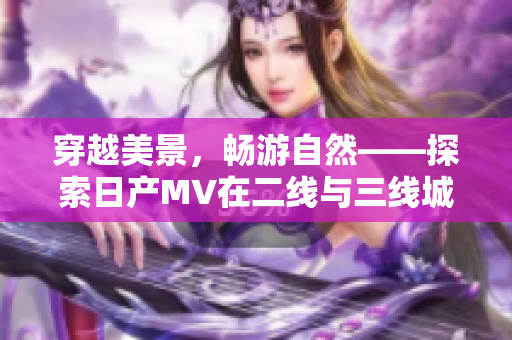 穿越美景，暢游自然——探索日產(chǎn)MV在二線與三線城市的驚喜之旅