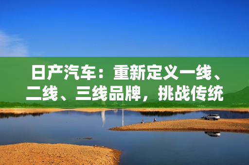 日產(chǎn)汽車：重新定義一線、二線、三線品牌，挑戰(zhàn)傳統(tǒng)界限