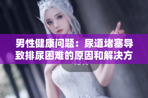 男性健康問題：尿道堵塞導致排尿困難的原因和解決方法