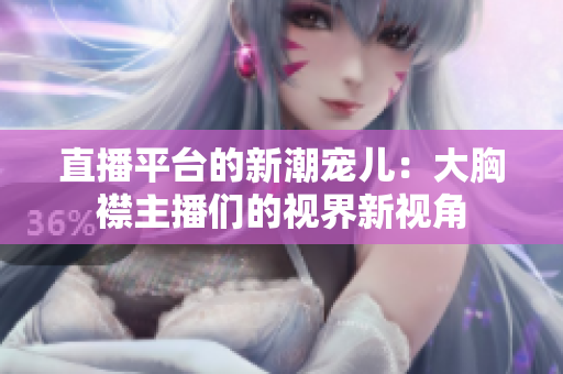 直播平臺的新潮寵兒：大胸襟主播們的視界新視角