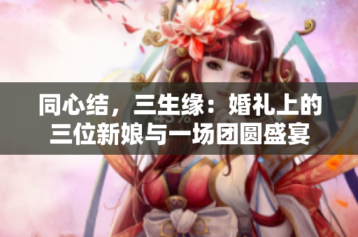 同心結(jié)，三生緣：婚禮上的三位新娘與一場(chǎng)團(tuán)圓盛宴