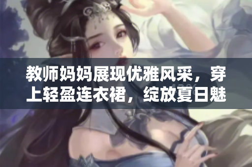 教師媽媽展現(xiàn)優(yōu)雅風(fēng)采，穿上輕盈連衣裙，綻放夏日魅力
