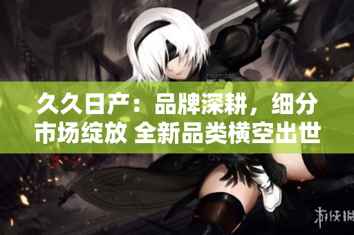 久久日產(chǎn)：品牌深耕，細(xì)分市場(chǎng)綻放 全新品類橫空出世