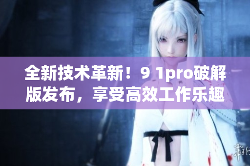 全新技術(shù)革新！9 1pro破解版發(fā)布，享受高效工作樂趣