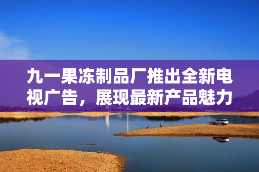 九一果凍制品廠推出全新電視廣告，展現(xiàn)最新產(chǎn)品魅力