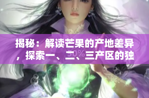 揭秘：解讀芒果的產(chǎn)地差異，探索一、二、三產(chǎn)區(qū)的獨(dú)特之處
