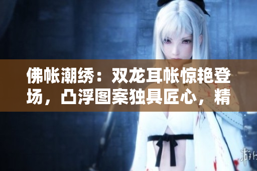 佛帳潮繡：雙龍耳帳驚艷登場(chǎng)，凸浮圖案獨(dú)具匠心，精彩片段搶先揭秘