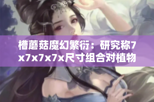 槽蘑菇魔幻繁衍：研究稱7x7x7x7x尺寸組合對植物生長影響深遠(yuǎn)