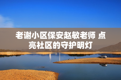 老謝小區(qū)保安趙敏老師 點亮社區(qū)的守護明燈