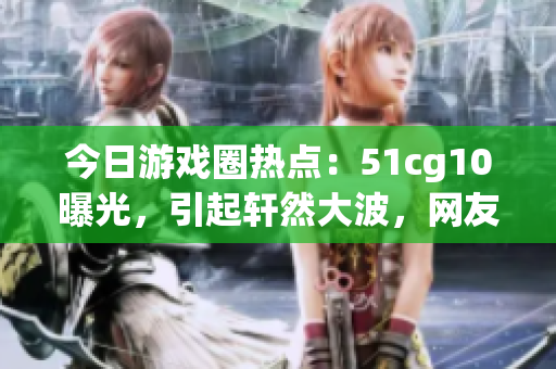 今日游戲圈熱點：51cg10曝光，引起軒然大波，網(wǎng)友熱議！