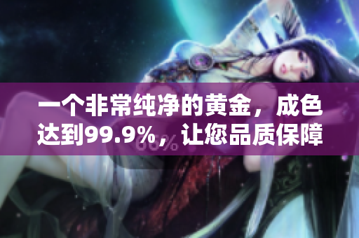 一個非常純凈的黃金，成色達(dá)到99.9%，讓您品質(zhì)保障放心購買