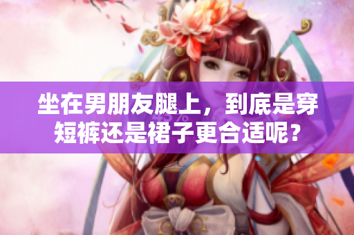 坐在男朋友腿上，到底是穿短褲還是裙子更合適呢？