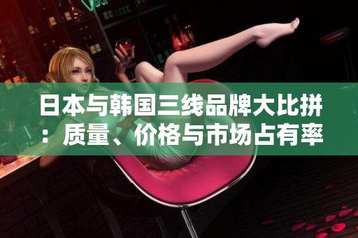 日本與韓國三線品牌大比拼：質(zhì)量、價格與市場占有率對比