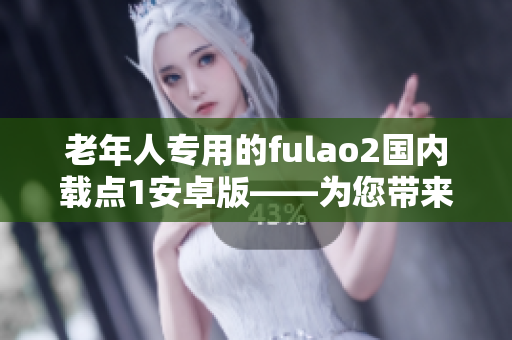 老年人專用的fulao2國內(nèi)載點1安卓版——為您帶來的獨特功能