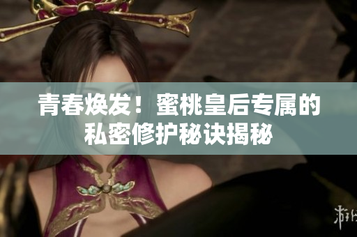 青春煥發(fā)！蜜桃皇后專屬的私密修護秘訣揭秘