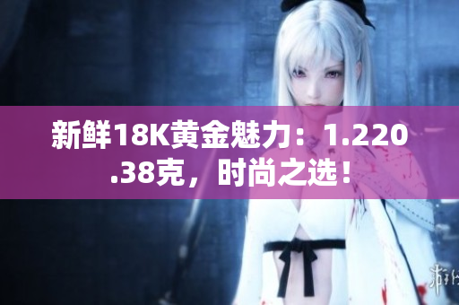 新鮮18K黃金魅力：1.220.38克，時尚之選！