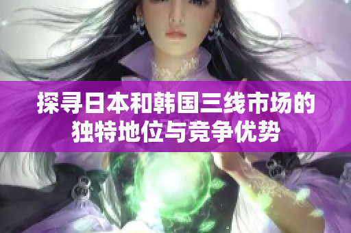 探尋日本和韓國(guó)三線(xiàn)市場(chǎng)的獨(dú)特地位與競(jìng)爭(zhēng)優(yōu)勢(shì)