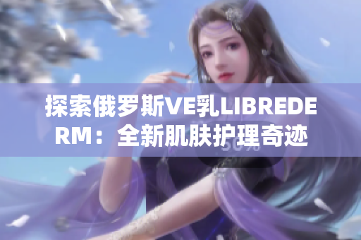探索俄羅斯VE乳LIBREDERM：全新肌膚護(hù)理奇跡