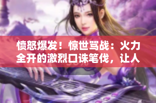 憤怒爆發(fā)！驚世罵戰(zhàn)：火力全開的激烈口誅筆伐，讓人目瞪口呆！