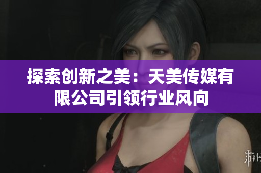 探索創(chuàng)新之美：天美傳媒有限公司引領(lǐng)行業(yè)風(fēng)向