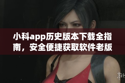 小科app歷史版本下載全指南，安全便捷獲取軟件老版本資源