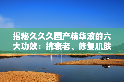 揭秘久久久國產(chǎn)精華液的六大功效：抗衰老、修復(fù)肌膚、深層滋養(yǎng)等，讓你重拾年輕光彩！