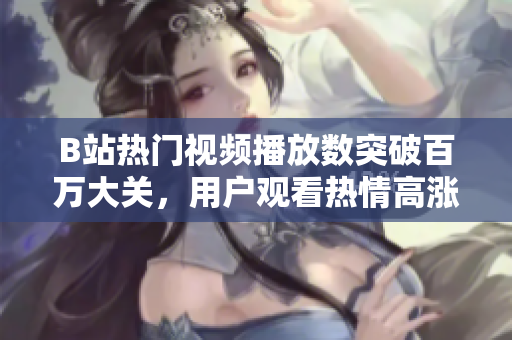 B站熱門(mén)視頻播放數(shù)突破百萬(wàn)大關(guān)，用戶觀看熱情高漲