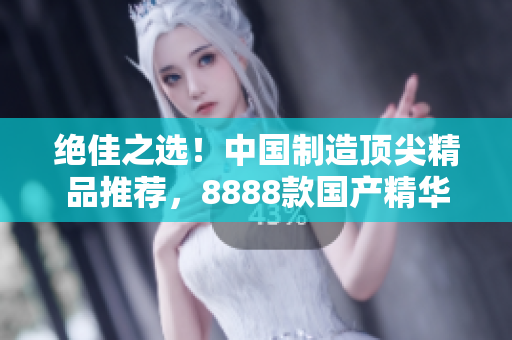 絕佳之選！中國制造頂尖精品推薦，8888款國產(chǎn)精華產(chǎn)品大比拼