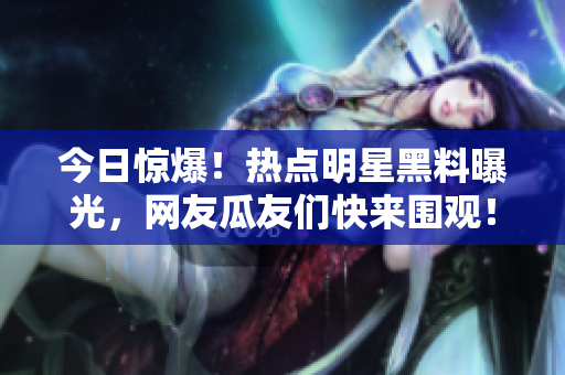 今日驚爆！熱點(diǎn)明星黑料曝光，網(wǎng)友瓜友們快來(lái)圍觀！
