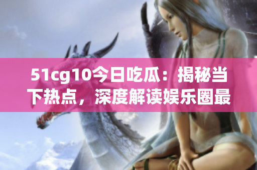 51cg10今日吃瓜：揭秘當(dāng)下熱點(diǎn)，深度解讀娛樂圈最新動態(tài)