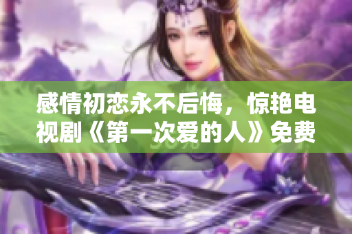 感情初戀永不后悔，驚艷電視劇《第一次愛的人》免費(fèi)觀看