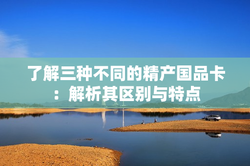 了解三種不同的精產(chǎn)國品卡：解析其區(qū)別與特點
