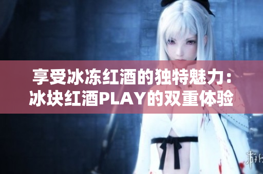 享受冰凍紅酒的獨(dú)特魅力：冰塊紅酒PLAY的雙重體驗(yàn)