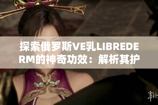 探索俄羅斯VE乳L(zhǎng)IBREDERM的神奇功效：解析其護(hù)膚秘密與美肌奧秘