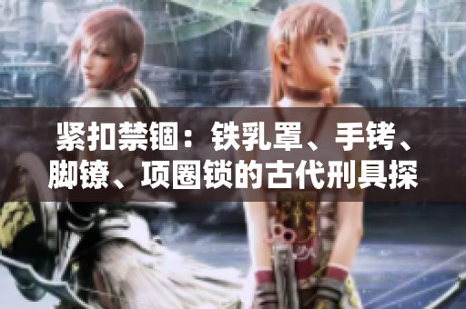 緊扣禁錮：鐵乳罩、手銬、腳鐐、項(xiàng)圈鎖的古代刑具探秘