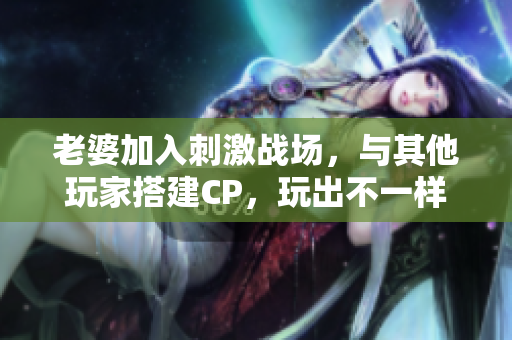 老婆加入刺激戰(zhàn)場(chǎng)，與其他玩家搭建CP，玩出不一樣的游戲體驗(yàn)