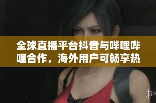 全球直播平臺抖音與嗶哩嗶哩合作，海外用戶可暢享熱門直播節(jié)目