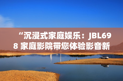 “沉浸式家庭娛樂(lè)：JBL698 家庭影院帶您體驗(yàn)影音新境界”